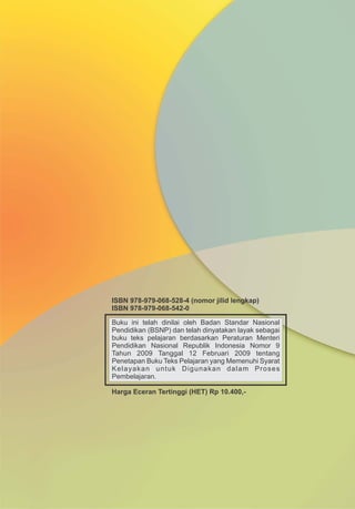 Buku ini telah dinilai oleh Badan Standar Nasional
Pendidikan (BSNP) dan telah dinyatakan layak sebagai
buku teks pelajaran berdasarkan Peraturan Menteri
Pendidikan Nasional Republik Indonesia Nomor 9
Tahun 2009 Tanggal 12 Februari 2009 tentang
Penetapan Buku Teks Pelajaran yang Memenuhi Syarat
Kelayakan untuk Digunakan dalam Proses
Pembelajaran.
Harga Eceran Tertinggi (HET) Rp 10.400,-
ISBN 978-979-068-528-4 (nomor jilid lengkap)
ISBN 978-979-068-542-0
 