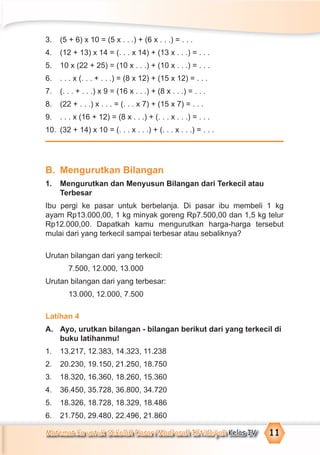 Matematika untuk Sekolah Dasar/Madrasah Ibtidaiyah Kelas IV 11
3. (5 + 6) x 10 = (5 x . . .) + (6 x . . .) = . . .
4. (12 + 13) x 14 = (. . . x 14) + (13 x . . .) = . . .
5. 10 x (22 + 25) = (10 x . . .) + (10 x . . .) = . . .
6. . . . x (. . . + . . .) = (8 x 12) + (15 x 12) = . . .
7. (. . . + . . .) x 9 = (16 x . . .) + (8 x . . .) = . . .
8. (22 + . . .) x . . . = (. . . x 7) + (15 x 7) = . . .
9. . . . x (16 + 12) = (8 x . . .) + (. . . x . . .) = . . .
10. (32 + 14) x 10 = (. . . x . . .) + (. . . x . . .) = . . .
B. Mengurutkan Bilangan
1. Mengurutkan dan Menyusun Bilangan dari Terkecil atau
Terbesar
Ibu pergi ke pasar untuk berbelanja. Di pasar ibu membeli 1 kg
ayam Rp13.000,00, 1 kg minyak goreng Rp7.500,00 dan 1,5 kg telur
Rp12.000,00. Dapatkah kamu mengurutkan harga-harga tersebut
mulai dari yang terkecil sampai terbesar atau sebaliknya?
Urutan bilangan dari yang terkecil:
7.500, 12.000, 13.000
Urutan bilangan dari yang terbesar:
13.000, 12.000, 7.500
Latihan 4
A. Ayo, urutkan bilangan - bilangan berikut dari yang terkecil di
buku latihanmu!
1. 13.217, 12.383, 14.323, 11.238
2. 20.230, 19.150, 21.250, 18.750
3. 18.320, 16.360, 18.260, 15.360
4. 36.450, 35.728, 36.800, 34.720
5. 18.326, 18.728, 18.329, 18.486
6. 21.750, 29.480, 22.496, 21.860
 