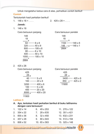 Matematika untuk Sekolah Dasar/Madrasah Ibtidaiyah Kelas IV 13
Untuk mengetahui kedua cara di atas, perhatikan contoh berikut!
Contoh
Tentukanlah hasil perkalian berikut!
1. 148 x 18 = . . . . 2. 425 x 28 = . . . .
Jawab:
1. 148 x 18
Cara bersusun panjang Cara bersusun pendek
148 148
18 18
64 8 x 8 1184 148 x 8
320 40 x 8 148 148 x 1
800 100 x 8 2664
80 8 x 10
400 40 x 10
1000 100 x 10
2664
2. 425 x 28
Cara bersusun panjang Cara bersusun pendek
425 425
28 28
40 5 x 8 3400 425 x 8
160 20 x 8 850 425 x 2
3200 400 x 8 11900
100 5 x 20
400 20 x 20
8000 400 x 20
11900
Latihan 5
A. Ayo, tentukan hasil perkalian berikut di buku latihanmu
dengan cara bersusun!
1. 122 x 14 6. 49 x 253 11. 270 x 122
2. 354 x 22 7. 28 x 635 12. 351 x 421
3. 855 x 36 8. 32 x 450 13. 632 x 231
4. 457 x 28 9. 80 x 643 14. 512 x 194
5. 806 x 52 10. 65 x 583 15. 325 x 148
x
+
x
+
x
+
x
+
 