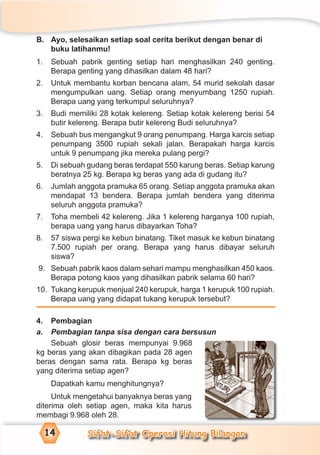 Sifat-Sifat Operasi Hitung Bilangan14
B. Ayo, selesaikan setiap soal cerita berikut dengan benar di
buku latihanmu!
1. Sebuah pabrik genting setiap hari menghasilkan 240 genting.
Berapa genting yang dihasilkan dalam 48 hari?
2. Untuk membantu korban bencana alam, 54 murid sekolah dasar
mengumpulkan uang. Setiap orang menyumbang 1250 rupiah.
Berapa uang yang terkumpul seluruhnya?
3. Budi memiliki 28 kotak kelereng. Setiap kotak kelereng berisi 54
butir kelereng. Berapa butir kelereng Budi seluruhnya?
4. Sebuah bus mengangkut 9 orang penumpang. Harga karcis setiap
penumpang 3500 rupiah sekali jalan. Berapakah harga karcis
untuk 9 penumpang jika mereka pulang pergi?
5. Di sebuah gudang beras terdapat 550 karung beras. Setiap karung
beratnya 25 kg. Berapa kg beras yang ada di gudang itu?
6. Jumlah anggota pramuka 65 orang. Setiap anggota pramuka akan
mendapat 13 bendera. Berapa jumlah bendera yang diterima
seluruh anggota pramuka?
7. Toha membeli 42 kelereng. Jika 1 kelereng harganya 100 rupiah,
berapa uang yang harus dibayarkan Toha?
8. 57 siswa pergi ke kebun binatang. Tiket masuk ke kebun binatang
7.500 rupiah per orang. Berapa yang harus dibayar seluruh
siswa?
9. Sebuah pabrik kaos dalam sehari mampu menghasilkan 450 kaos.
Berapa potong kaos yang dihasilkan pabrik selama 60 hari?
10. Tukang kerupuk menjual 240 kerupuk, harga 1 kerupuk 100 rupiah.
Berapa uang yang didapat tukang kerupuk tersebut?
4. Pembagian
a. Pembagian tanpa sisa dengan cara bersusun
Sebuah glosir beras mempunyai 9.968
kg beras yang akan dibagikan pada 28 agen
beras dengan sama rata. Berapa kg beras
yang diterima setiap agen?
Dapatkah kamu menghitungnya?
Untuk mengetahui banyaknya beras yang
diterima oleh setiap agen, maka kita harus
membagi 9.968 oleh 28.
 