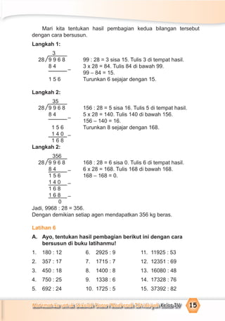 Matematika untuk Sekolah Dasar/Madrasah Ibtidaiyah Kelas IV 15
Mari kita tentukan hasil pembagian kedua bilangan tersebut
dengan cara bersusun.
Langkah 1:
3
28 9 9 6 8 99 : 28 = 3 sisa 15. Tulis 3 di tempat hasil.
8 4 3 x 28 = 84. Tulis 84 di bawah 99.
99 – 84 = 15.
1 5 6 Turunkan 6 sejajar dengan 15.
Langkah 2:
35
28 9 9 6 8 156 : 28 = 5 sisa 16. Tulis 5 di tempat hasil.
8 4 5 x 28 = 140. Tulis 140 di bawah 156.
156 – 140 = 16.
1 5 6 Turunkan 8 sejajar dengan 168.
1 4 0
1 6 8
Langkah 2:
356
28 9 9 6 8 168 : 28 = 6 sisa 0. Tulis 6 di tempat hasil.
8 4 6 x 28 = 168. Tulis 168 di bawah 168.
1 5 6 168 – 168 = 0.
1 4 0
1 6 8
1 6 8
0
Jadi, 9968 : 28 = 356.
Dengan demikian setiap agen mendapatkan 356 kg beras.
Latihan 6
A. Ayo, tentukan hasil pembagian berikut ini dengan cara
bersusun di buku latihanmu!
1. 180 : 12 6. 2925 : 9 11. 11925 : 53
2. 357 : 17 7. 1715 : 7 12. 12351 : 69
3. 450 : 18 8. 1400 : 8 13. 16080 : 48
4. 750 : 25 9. 1338 : 6 14. 17328 : 76
5. 692 : 24 10. 1725 : 5 15. 37392 : 82
–
–
–
–
–
–
 