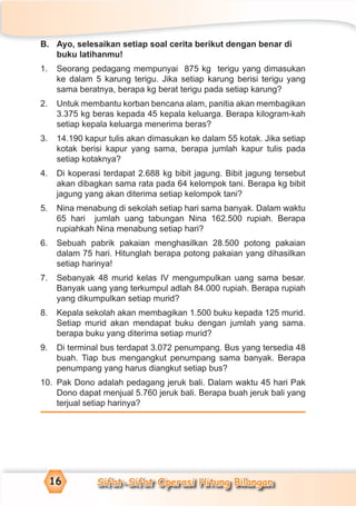 Sifat-Sifat Operasi Hitung Bilangan16
B. Ayo, selesaikan setiap soal cerita berikut dengan benar di
buku latihanmu!
1. Seorang pedagang mempunyai 875 kg terigu yang dimasukan
ke dalam 5 karung terigu. Jika setiap karung berisi terigu yang
sama beratnya, berapa kg berat terigu pada setiap karung?
2. Untuk membantu korban bencana alam, panitia akan membagikan
3.375 kg beras kepada 45 kepala keluarga. Berapa kilogram-kah
setiap kepala keluarga menerima beras?
3. 14.190 kapur tulis akan dimasukan ke dalam 55 kotak. Jika setiap
kotak berisi kapur yang sama, berapa jumlah kapur tulis pada
setiap kotaknya?
4. Di koperasi terdapat 2.688 kg bibit jagung. Bibit jagung tersebut
akan dibagkan sama rata pada 64 kelompok tani. Berapa kg bibit
jagung yang akan diterima setiap kelompok tani?
5. Nina menabung di sekolah setiap hari sama banyak. Dalam waktu
65 hari jumlah uang tabungan Nina 162.500 rupiah. Berapa
rupiahkah Nina menabung setiap hari?
6. Sebuah pabrik pakaian menghasilkan 28.500 potong pakaian
dalam 75 hari. Hitunglah berapa potong pakaian yang dihasilkan
setiap harinya!
7. Sebanyak 48 murid kelas IV mengumpulkan uang sama besar.
Banyak uang yang terkumpul adlah 84.000 rupiah. Berapa rupiah
yang dikumpulkan setiap murid?
8. Kepala sekolah akan membagikan 1.500 buku kepada 125 murid.
Setiap murid akan mendapat buku dengan jumlah yang sama.
berapa buku yang diterima setiap murid?
9. Di terminal bus terdapat 3.072 penumpang. Bus yang tersedia 48
buah. Tiap bus mengangkut penumpang sama banyak. Berapa
penumpang yang harus diangkut setiap bus?
10. Pak Dono adalah pedagang jeruk bali. Dalam waktu 45 hari Pak
Dono dapat menjual 5.760 jeruk bali. Berapa buah jeruk bali yang
terjual setiap harinya?
 