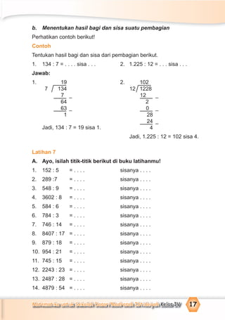 Matematika untuk Sekolah Dasar/Madrasah Ibtidaiyah Kelas IV 17
b. Menentukan hasil bagi dan sisa suatu pembagian
Perhatikan contoh berikut!
Contoh
Tentukan hasil bagi dan sisa dari pembagian berikut.
1. 134 : 7 = . . . . sisa . . . 2. 1.225 : 12 = . . . sisa . . .
Jawab:
1. 2.
Jadi, 134 : 7 = 19 sisa 1.
Jadi, 1.225 : 12 = 102 sisa 4.
Latihan 7
A. Ayo, isilah titik-titik berikut di buku latihanmu!
1. 152 : 5 = . . . . sisanya . . . .
2. 289 :7 = . . . . sisanya . . . .
3. 548 : 9 = . . . . sisanya . . . .
4. 3602 : 8 = . . . . sisanya . . . .
5. 584 : 6 = . . . . sisanya . . . .
6. 784 : 3 = . . . . sisanya . . . .
7. 746 : 14 = . . . . sisanya . . . .
8. 8407 : 17 = . . . . sisanya . . . .
9. 879 : 18 = . . . . sisanya . . . .
10. 954 : 21 = . . . . sisanya . . . .
11. 745 : 15 = . . . . sisanya . . . .
12. 2243 : 23 = . . . . sisanya . . . .
13. 2487 : 28 = . . . . sisanya . . . .
14. 4879 : 54 = . . . . sisanya . . . .
19
7 134
7
64
63
1
–
–
102
12 1228
12
2
0
28
24
4
–
–
–
 
