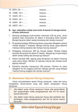 Sifat-Sifat Operasi Hitung Bilangan18
15. 5879 : 63 = . . . . sisanya . . . .
16. 14586 : 49 = . . . . sisanya . . . .
17. 18475 : 67 = . . . . sisanya . . . .
18. 22543 : 42 = . . . . sisanya . . . .
19. 34587 : 36 = . . . . sisanya . . . .
20. 34875 : 54 = . . . . sisanya . . . .
B. Ayo, selesaikan setiap soal cerita di bawah ini dengan benar
di buku latihanmu!
1. Seorang pedagang buah-buahan memesan 225 kg jeruk. Jeruk
tersebut akan dimasukan ke dalam 4 keranjang sama banyak.
Berapa kg jeruk dalam setiap keranjang dan berapa sisanya?
2. Di gudang terdapat 358 karung beras yang akan dibagikan secara
merata kepada 7 koperasi. Berapa karung beras yang diterima
masing-masing koperasi dan berapa karung sisanya?
3. Pedagang mempunyai 356 kg minyak kelapa. Minyak kelapa
tersebut dimasukan ke dalam 9 kaleng. Berapa kg minyak kelapa
dalam setiap kaleng dan berapa kg sisanya?
4. Petani memetik 586 jagung yang dimasukan ke dalam 6 karung
yang sama besar. Berapa isi tiap-tiap karung dan berapa buah
jagung sisanya?
5. Pembina pramuka mempunyai 765 permen. Permen itu akan
dibagikan ke 54 anggota pramuka. Berapa permen yang didapat
masing-masing anggota dan berapa sisanya?
D. Melakukan Operasi Hitung Campuran
Untuk menyelesaikan opersi hitung campuran, maka kita harus
mengetahui aturan-aturan yang ada dalam pengerjaan hitung
campuran.
1. Jika dalam suatu hitung campuran hanya ada penjumlahan
dan pengurangan maka pengerjaannya dari kiri ke kanan
secara berurutan.
2. Jika dalam suatu hitung campuran hanya ada perkalian dan
pembagian maka pengerjaannya dari kiri ke kanan secara
berurutan.
 