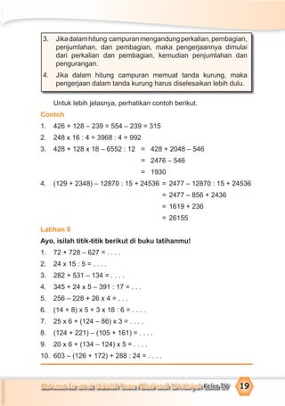 Matematika untuk Sekolah Dasar/Madrasah Ibtidaiyah Kelas IV 19
3. Jikadalamhitung campuranmengandungperkalian,pembagian,
penjumlahan, dan pembagian, maka pengerjaannya dimulai
dari perkalian dan pembagian, kemudian penjumlahan dan
pengurangan.
4. Jika dalam hitung campuran memuat tanda kurung, maka
pengerjaan dalam tanda kurung harus diselesaikan lebih dulu.
Untuk lebih jelasnya, perhatikan contoh berikut.
Contoh
1. 426 + 128 – 239 = 554 – 239 = 315
2. 248 x 16 : 4 = 3968 : 4 = 992
3. 428 + 128 x 18 – 6552 : 12 = 428 + 2048 – 546
= 2476 – 546
= 1930
4. (129 + 2348) – 12870 : 15 + 24536 = 2477 – 12870 : 15 + 24536
= 2477 – 856 + 2436
= 1619 + 236
= 26155
Latihan 8
Ayo, isilah titik-titik berikut di buku latihanmu!
1. 72 + 728 – 627 = . . . .
2. 24 x 15 : 5 = . . . .
3. 282 + 531 – 134 = . . . .
4. 345 + 24 x 5 – 391 : 17 = . . .
5. 256 – 228 + 26 x 4 = . . .
6. (14 + 8) x 5 + 3 x 18 : 6 = . . . .
7. 25 x 6 + (124 – 86) x 3 = . . . .
8. (124 + 221) – (105 + 161) = . . . .
9. 20 x 6 + (134 – 124) x 5 = . . . .
10. 603 – (126 + 172) + 288 : 24 = . . . .
 