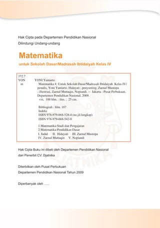 Matematika
untuk Sekolah Dasar/Madrasah Ibtidaiyah Kelas IV
Hak Cipta pada Departemen Pendidikan Nasional
Dilindungi Undang-undang
Hak Cipta Buku ini dibeli oleh Departemen Pendidikan Nasional
dari Penerbit CV. Djatnika
Diterbitkan oleh Pusat Perbukuan
Departemen Pendidikan Nasional Tahun 2009
Diperbanyak oleh …..
372.7
YON YONI Yuniarto
m Matematika 4: Untuk Sekolah Dasar/Madrasah Ibtidaiyah Kelas IV/
penulis, Yoni Yuniarto, Hidayati ; penyunting, Zaenal Mustopa
; illustrasi, Zaenal Muttaqin, Nopiandi. -- Jakarta : Pusat Perbukuan,
Departemen Pendidikan Nasional, 2009.
viii, 188 hlm. : ilus. ; 25 cm.
Bibliograﬁ : hlm. 187
Indeks
ISBN 978-979-068-528-4 (no.jil.lengkap)
ISBN 978-979-068-542-0
1.Matematika-Studi dan Pengajaran
2.Matematika-Pendidikan Dasar
I. Judul II. Hidayati III. Zaenal Mustopa
IV. Zaenal Muttaqin V. Nopiandi
 