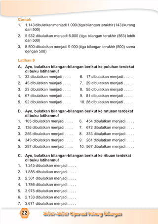 Sifat-Sifat Operasi Hitung Bilangan22
Contoh
1. 1.143 dibulatkan menjadi 1.000 (tiga bilangan terakhir (143) kurang
dari 500)
2. 5.532 dibulatkan menjadi 6.000 (tiga bilangan terakhir (563) lebih
dari 500)
3. 8.500 dibulatkan menjadi 9.000 (tiga bilangan terakhir (500) sama
dengan 500)
Latihan 9
A. Ayo, bulatkan bilangan-bilangan berikut ke puluhan terdekat
di buku latihanmu!
1. 32 dibulatkan menjadi . . . . 6. 17 dibulatkan menjadi . . . .
2. 45 dibulatkan menjadi . . . . 7. 29 dibulatkan menjadi . . . .
3. 23 dibulatkan menjadi . . . . 8. 55 dibulatkan menjadi . . . .
4. 67 dibulatkan menjadi . . . . 9. 81 dibulatkan menjadi . . . .
5. 92 dibulatkan menjadi . . . . 10. 28 dibulatkan menjadi . . . .
B. Ayo, bulatkan bilangan-bilangan berikut ke ratusan terdekat
di buku latihanmu!
1. 105 dibulatkan menjadi . . . . 6. 454 dibulatkan menjadi . . . .
2. 136 dibulatkan menjadi . . . . 7. 672 dibulatkan menjadi . . . .
3. 256 dibulatkan menjadi . . . . 8. 333 dibulatkan menjadi . . . .
4. 349 dibulatkan menjadi . . . . 9. 281 dibulatkan menjadi . . . .
5. 297 dibulatkan menjadi . . . . 10. 567 dibulatkan menjadi . . . .
C. Ayo, bulatkan bilangan-bilangan berikut ke ribuan terdekat
di buku latihanmu!
1. 1.345 dibulatkan menjadi . . . .
2. 1.856 dibulatkan menjadi . . . .
3. 2.501 dibulatkan menjadi . . . .
4. 1.786 dibulatkan menjadi . . . .
5. 3.975 dibulatkan menjadi . . . .
6. 2.133 dibulatkan menjadi . . . .
7. 3.671 dibulatkan menjadi . . . .
 