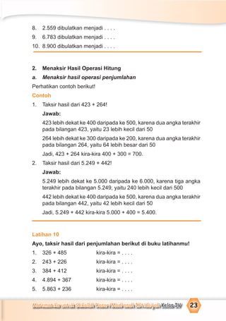 Matematika untuk Sekolah Dasar/Madrasah Ibtidaiyah Kelas IV 23
8. 2.559 dibulatkan menjadi . . . .
9. 6.783 dibulatkan menjadi . . . .
10. 8.900 dibulatkan menjadi . . . .
2. Menaksir Hasil Operasi Hitung
a. Menaksir hasil operasi penjumlahan
Perhatikan contoh berikut!
Contoh
1. Taksir hasil dari 423 + 264!
Jawab:
423 lebih dekat ke 400 daripada ke 500, karena dua angka terakhir
pada bilangan 423, yaitu 23 lebih kecil dari 50
264 lebih dekat ke 300 daripada ke 200, karena dua angka terakhir
pada bilangan 264, yaitu 64 lebih besar dari 50
Jadi, 423 + 264 kira-kira 400 + 300 = 700.
2. Taksir hasil dari 5.249 + 442!
Jawab:
5.249 lebih dekat ke 5.000 daripada ke 6.000, karena tiga angka
terakhir pada bilangan 5.249, yaitu 240 lebih kecil dari 500
442 lebih dekat ke 400 daripada ke 500, karena dua angka terakhir
pada bilangan 442, yaitu 42 lebih kecil dari 50
Jadi, 5.249 + 442 kira-kira 5.000 + 400 = 5.400.
Latihan 10
Ayo, taksir hasil dari penjumlahan berikut di buku latihanmu!
1. 326 + 485 kira-kira = . . . .
2. 243 + 226 kira-kira = . . . .
3. 384 + 412 kira-kira = . . . .
4. 4.894 + 367 kira-kira = . . . .
5. 5.863 + 236 kira-kira = . . . .
 