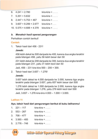 Sifat-Sifat Operasi Hitung Bilangan24
6. 4.241 + 2.780 kira-kira = . . . .
7. 5.201 + 5.632 kira-kira = . . . .
8. 2.447 + 5.753 + 467 kira-kira = . . . .
9. 3.607 + 8.299 + 2.677 kira-kira = . . .
10. 5.575 + 4.688 + 4.378 kira-kira = . . . .
b. Menaksir hasil operasi pengurangan
Perhatikan contoh berikut!
Contoh
1. Taksir hasil dari 456 - 231!
Jawab:
456 lebih dekat ke 500 daripada ke 400, karena dua angka terakhir
pada bilangan 456, yaitu 56 lebih besar dari 50
231 lebih dekat ke 200 daripada ke 300, karena dua angka terakhir
pada bilangan 231, yaitu 31 lebih kecil dari 50
Jadi, 456 – 231 kira-kira 500 – 200 = 300.
2. Taksir hasil dari 3.657 – 1.276!
Jawab:
3.657 lebih dekat ke 4.000 daripada ke 3.000, karena tiga angka
terakhir pada bilangan 3.657, yaitu 657 lebih besar dari 500
1.276 lebih dekat ke 1.000 daripada ke 2.000, karena tiga angka
terakhir pada bilangan 1.276, yaitu 276 lebih kecil dari 500
Jadi, 3.657 – 1.276 kira-kira 4.000 – 1.000 = 3.000.
Latihan 11
Ayo, taksir hasil dari pengurangan berikut di buku latihanmu!
1. 221 – 117 kira-kira = . . . .
2. 553 – 267 kira-kira = . . . .
3. 708 – 477 kira-kira = . . . .
4. 3.565 – 485 kira-kira = . . . .
5. 2.776 – 748 kira-kira = . . . .
 