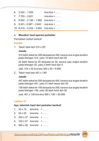 Matematika untuk Sekolah Dasar/Madrasah Ibtidaiyah Kelas IV 25
6. 3.434 – 1.553 kira-kira = . . . .
7. 7.753 – 2.621 kira-kira = . . . .
8. 8.954 – 2.156 – 1.865 kira-kira = . . . .
9. 9.451– 5.987 – 3.643 kira-kira = . . . .
10. 8.419 – 4.324 – 3.604 kira-kira = . . . .
c. Menaksir hasil operasi perkalian
Perhatikan contoh berikut!
Contoh
1. Taksir hasil dari 314 x 22!
Jawab:
312 lebih dekat ke 300 daripada ke 400, karena dua angka terakhir
pada bilangan 314, yaitu 14 lebih kecil dari 50
22 lebih dekat ke 20 daripada ke 30, karena satu angka terakhir
pada bilangan 22, yaitu 2 lebih kecil dari 5
Jadi, 314 x 22 kira-kira 300 x 20 = 6.000.
2. Taksir hasil dari 451 x 136!
Jawab:
451 lebih dekat ke 500 daripada ke 400, karena dua angka terakhir
pada bilangan 451, yaitu 51 lebih besar dari 50
136 lebih dekat ke 100 daripada ke 200, karena dua angka terakhir
pada bilangan 136, yaitu 36 lebih kecil dari 50
Jadi, 451 x 136 kira-kira 500 x 100 = 50.000.
Latihan 12
Ayo, taksirlah hasil dari perkalian berikut!
1. 32 x 15 kira-kira = . . . .
2. 54 x 25 kira-kira = . . . .
3. 242 x 37 kira-kira = . . . .
4. 332 x 57 kira-kira = . . . .
5. 665 x 28 kira-kira = . . . .
 