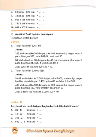 Sifat-Sifat Operasi Hitung Bilangan26
6. 64 x 362 kira-kira = . . . .
7. 72 x 533 kira-kira = . . . .
8. 563 x 168 kira-kira = . . . .
9. 785 x 246 kira-kira = . . , .
10. 867 x 357 kira-kira = . . . .
d. Menaksir hasil operasi pembagian
Perhatikan contoh berikut!
Contoh
1. Taksir hasil dari 326 : 34!
Jawab:
326 lebih dekat ke 300 daripada ke 400, karena dua angka terakhir
pada bilangan 326, yaitu 26 lebih kecil dari 50
34 lebih dekat ke 30 daripada ke 40, karena satu angka terakhir
pada bilangan 34, yaitu 4 lebih kecil dari 5
Jadi, 326 : 34 kira-kira 300 : 30 = 10.
2. Taksir hasil dari 5.469 : 489!
Jawab:
5.469 lebih dekat ke 5.000 daripada ke 6.000, karena tiga angka
terakhir pada bilangan 5.469, yaitu 469 lebih kecil dari 500
489 lebih dekat ke 500 daripada ke 400, karena dua angka terakhir
pada bilangan 489, yaitu 89 lebih besar dari 50
Jadi, 5.469 : 489 kira-kira 5.000 : 500 = 10.
Latihan 13
Ayo, taksirlah hasil dari pembagian berikut di buku latihanmu!
1. 33 : 14 kira-kira = . . . .
2. 44 : 23 kira-kira = . . . .
3. 348 : 27 kira-kira = . . . .
4. 589 : 215 kira-kira = . . . .
 