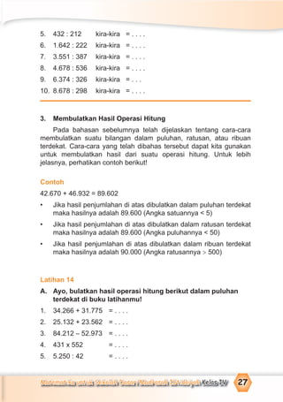 Matematika untuk Sekolah Dasar/Madrasah Ibtidaiyah Kelas IV 27
5. 432 : 212 kira-kira = . . . .
6. 1.642 : 222 kira-kira = . . . .
7. 3.551 : 387 kira-kira = . . . .
8. 4.678 : 536 kira-kira = . . . .
9. 6.374 : 326 kira-kira = . . .
10. 8.678 : 298 kira-kira = . . . .
3. Membulatkan Hasil Operasi Hitung
Pada bahasan sebelumnya telah dijelaskan tentang cara-cara
membulatkan suatu bilangan dalam puluhan, ratusan, atau ribuan
terdekat. Cara-cara yang telah dibahas tersebut dapat kita gunakan
untuk membulatkan hasil dari suatu operasi hitung. Untuk lebih
jelasnya, perhatikan contoh berikut!
Contoh
42.670 + 46.932 = 89.602
• Jika hasil penjumlahan di atas dibulatkan dalam puluhan terdekat
maka hasilnya adalah 89.600 (Angka satuannya < 5)
• Jika hasil penjumlahan di atas dibulatkan dalam ratusan terdekat
maka hasilnya adalah 89.600 (Angka puluhannya < 50)
• Jika hasil penjumlahan di atas dibulatkan dalam ribuan terdekat
maka hasilnya adalah 90.000 (Angka ratusannya > 500)
Latihan 14
A. Ayo, bulatkan hasil operasi hitung berikut dalam puluhan
terdekat di buku latihanmu!
1. 34.266 + 31.775 = . . . .
2. 25.132 + 23.562 = . . . .
3. 84.212 – 52.973 = . . . .
4. 431 x 552 = . . . .
5. 5.250 : 42 = . . . .
 