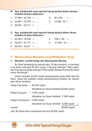 Sifat-Sifat Operasi Hitung Bilangan28
B. Ayo, bulatkanlah hasil operasi hitung berikut dalam ratusan
terdekat di buku latihanmu!
1. 37.908 + 54.183 = . . . . 4. 85 x 561 = . . . .
2. 24.667 + 23.978 = . . . . 5. 13.936 : 52 = . . . .
3. 56.507 – 30.711 = . . . .
C. Ayo, bulatkanlah hasil operasi hitung berikut dalam ribuan
terdekat di buku latihanmu!
1. 62.343 + 48.529 = . . . . 4. 246 x 136 = . . . .
2. 79.521 + 81.771 = . . . . 5. 41.008 : 16 = . . . .
3. 85.478 – 39.311 = . . . .
F. Memecahkan Masalah yang Melibatkan Uang
1. Menaksir Jumlah Harga dari Sekumpulan Barang
Bu Santi berbelanja ke sebuah toko. Di toko tersebut, ia membeli
5 kg beras seharga 26.250 rupiah, 2 kg gula seharga 7.200 rupiah,
dan 2 kg tepung terigu seharga 5.500 rupiah. Berapa kira-kira Bu Santi
harus membayar?
Untuk menaksir jumlah harga barang-barang yang dibeli oleh Bu
Santi, maka kita bulatkan harga barang-barang tersebut ke ratusan
atau ribuan terdekat.
Harga 5 kg beras = 26.250 rupiah
dibulatkan ke ribuan terdekat 26.000 rupiah
Harga 2 kg gula = 7.200 rupiah
dibulatkan ke ribuan terdekat 7.000 rupiah
Harga 2 kg tepung = 5.500 rupiah
dibulatkan ke ribuan terdekat 6.000 rupiah
Jumlah 39.000 rupiah
Jadi, Bu Santi harus membayar kira-kira 39.000 rupiah.
+
 