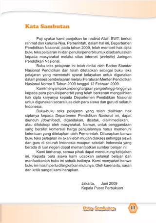Kata Sambutan iiiiii
Kata Sambutan
Puji syukur kami panjatkan ke hadirat Allah SWT, berkat
rahmat dan karunia-Nya, Pemerintah, dalam hal ini, Departemen
Pendidikan Nasional, pada tahun 2009, telah membeli hak cipta
buku teks pelajaran ini dari penulis/penerbit untuk disebarluaskan
kepada masyarakat melalui situs internet (website) Jaringan
Pendidikan Nasional.
Buku teks pelajaran ini telah dinilai oleh Badan Standar
Nasional Pendidikan dan telah ditetapkan sebagai buku teks
pelajaran yang memenuhi syarat kelayakan untuk digunakan
dalamprosespembelajaranmelaluiPeraturanMenteriPendidikan
Nasional Nomor 9 Tahun 2009 tanggal 12 Februari 2009.
Kamimenyampaikanpenghargaanyangsetinggi-tingginya
kepada para penulis/penerbit yang telah berkenan mengalihkan
hak cipta karyanya kepada Departemen Pendidikan Nasional
untuk digunakan secara luas oleh para siswa dan guru di seluruh
Indonesia.
Buku-buku teks pelajaran yang telah dialihkan hak
ciptanya kepada Departemen Pendidikan Nasional ini, dapat
diunduh (download), digandakan, dicetak, dialihmediakan,
atau difotokopi oleh masyarakat. Namun, untuk penggandaan
yang bersifat komersial harga penjualannya harus memenuhi
ketentuan yang ditetapkan oleh Pemerintah. Diharapkan bahwa
buku teks pelajaran ini akan lebih mudah diakses sehingga siswa
dan guru di seluruh Indonesia maupun sekolah Indonesia yang
berada di luar negeri dapat memanfaatkan sumber belajar ini.
Kami berharap, semua pihak dapat mendukung kebijakan
ini. Kepada para siswa kami ucapkan selamat belajar dan
manfaatkanlah buku ini sebaik-baiknya. Kami menyadari bahwa
buku ini masih perlu ditingkatkan mutunya. Oleh karena itu, saran
dan kritik sangat kami harapkan.
Jakarta, Juni 2009
Kepala Pusat Perbukuan
 