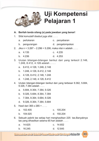 Matematika untuk Sekolah Dasar/Madrasah Ibtidaiyah Kelas IV 33
A. Berilah tanda silang (x) pada jawaban yang benar!
1. Sifat komutatif disebut juga sifat . . . .
a. pertukaran c. penyebaran
b. pengurangan d. pengelompokan
2. Jika n + 3.267 – 2.296 = 5.206, maka nilai n adalah . . . .
a. 4.135 c. 4.235
b. 4.236 d. 4.253
3. Urutan bilangan-bilangan berikut dari yang terkecil 2.148,
1.248, 8.412, 4.128 adalah . . . .
a. 8.412, 4.128, 1.248, 2.148
b. 1.248, 4.128, 8.412, 2.148
c. 4.128, 8.412, 2.148, 1.248
d. 1.248, 2.148, 4.128, 8.412
4. Urutan bilangan-bilangan berikut dari yang terbesar 8.362, 5.684,
9.326, 7.384 adalah . . . .
a. 5.684, 8.364, 7.384, 9.326
b. 9.326, 5.684, 8.364, 7.384
c. 7.384, 8.364, 5.684, 9.326
d. 9.326, 8.364, 7.384, 5.684
5. Hasil dari 365 x 285 = . . . .
a. 102.405 c. 105.204
b. 104.025 d. 150.204
6. Sebuah pabrik tas setiap hari menghasilkan 225 tas.Banyaknya
tas yang dihasilkan selama 65 hari adalah . . . .
a. 14.625 c. 14.652
b. 16.245 d. 12.645
Uji Kompetensi
Pelajaran 1
 