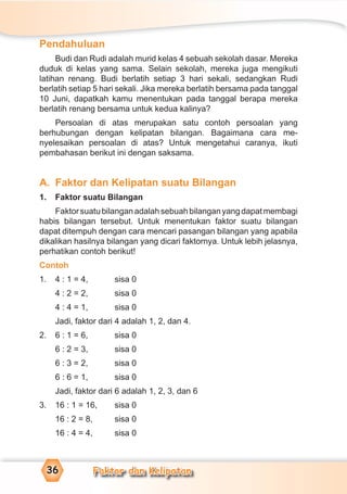 Faktor dan Kelipatan36
Pendahuluan
Budi dan Rudi adalah murid kelas 4 sebuah sekolah dasar. Mereka
duduk di kelas yang sama. Selain sekolah, mereka juga mengikuti
latihan renang. Budi berlatih setiap 3 hari sekali, sedangkan Rudi
berlatih setiap 5 hari sekali. Jika mereka berlatih bersama pada tanggal
10 Juni, dapatkah kamu menentukan pada tanggal berapa mereka
berlatih renang bersama untuk kedua kalinya?
Persoalan di atas merupakan satu contoh persoalan yang
berhubungan dengan kelipatan bilangan. Bagaimana cara me-
nyelesaikan persoalan di atas? Untuk mengetahui caranya, ikuti
pembahasan berikut ini dengan saksama.
A. Faktor dan Kelipatan suatu Bilangan
1. Faktor suatu Bilangan
Faktorsuatubilanganadalahsebuahbilanganyangdapatmembagi
habis bilangan tersebut. Untuk menentukan faktor suatu bilangan
dapat ditempuh dengan cara mencari pasangan bilangan yang apabila
dikalikan hasilnya bilangan yang dicari faktornya. Untuk lebih jelasnya,
perhatikan contoh berikut!
Contoh
1. 4 : 1 = 4, sisa 0
4 : 2 = 2, sisa 0
4 : 4 = 1, sisa 0
Jadi, faktor dari 4 adalah 1, 2, dan 4.
2. 6 : 1 = 6, sisa 0
6 : 2 = 3, sisa 0
6 : 3 = 2, sisa 0
6 : 6 = 1, sisa 0
Jadi, faktor dari 6 adalah 1, 2, 3, dan 6
3. 16 : 1 = 16, sisa 0
16 : 2 = 8, sisa 0
16 : 4 = 4, sisa 0
 