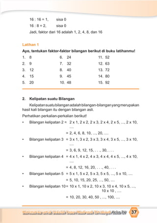Matematika untuk Sekolah Dasar/Madrasah Ibtidaiyah Kelas IV 37
16 : 16 = 1, sisa 0
16 : 8 = 2, sisa 0
Jadi, faktor dari 16 adalah 1, 2, 4, 8, dan 16
Latihan 1
Ayo, tentukan faktor-faktor bilangan berikut di buku latihanmu!
1. 8 6. 24 11. 52
2. 9 7. 32 12. 63
3. 12 8. 40 13. 72
4. 15 9. 45 14. 80
5. 20 10. 48 15. 92
2. Kelipatan suatu Bilangan
Kelipatansuatubilanganadalahbilangan-bilanganyangmerupakan
hasil kali bilangan itu dengan bilangan asli.
Perhatikan perkalian-perkalian berikut!
• Bilangan kelipatan 2 = 2 x 1, 2 x 2, 2 x 3, 2 x 4, 2 x 5, ..., 2 x 10,
....
= 2, 4, 6, 8, 10, ..., 20, ....
• Bilangan kelipatan 3 = 3 x 1, 3 x 2, 3 x 3, 3 x 4, 3 x 5, ..., 3 x 10,
....
= 3, 6, 9, 12, 15, . . ., 30, . . .
• Bilangan kelipatan 4 = 4 x 1, 4 x 2, 4 x 3, 4 x 4, 4 x 5, ..., 4 x 10,
....
= 4, 8, 12, 16, 20, . . ., 40, . . .
• Bilangan kelipatan 5 = 5 x 1, 5 x 2, 5 x 3, 5 x 5, ..., 5 x 10, ....
= 5, 10, 15, 20, 25, ..., 50, ....
• Bilangan kelipatan 10= 10 x 1, 10 x 2, 10 x 3, 10 x 4, 10 x 5, ...,
10 x 10 , ....
= 10, 20, 30, 40, 50 , ..., 100, ....
 