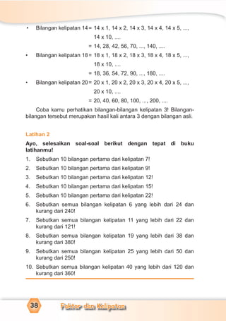 Faktor dan Kelipatan38
• Bilangan kelipatan 14= 14 x 1, 14 x 2, 14 x 3, 14 x 4, 14 x 5, ...,
14 x 10, ....
= 14, 28, 42, 56, 70, ..., 140, ....
• Bilangan kelipatan 18= 18 x 1, 18 x 2, 18 x 3, 18 x 4, 18 x 5, ...,
18 x 10, ....
= 18, 36, 54, 72, 90, ..., 180, ....
• Bilangan kelipatan 20= 20 x 1, 20 x 2, 20 x 3, 20 x 4, 20 x 5, ...,
20 x 10, ....
= 20, 40, 60, 80, 100, ..., 200, ....
Coba kamu perhatikan bilangan-bilangan kelipatan 3! Bilangan-
bilangan tersebut merupakan hasil kali antara 3 dengan bilangan asli.
Latihan 2
Ayo, selesaikan soal-soal berikut dengan tepat di buku
latihanmu!
1. Sebutkan 10 bilangan pertama dari kelipatan 7!
2. Sebutkan 10 bilangan pertama dari kelipatan 9!
3. Sebutkan 10 bilangan pertama dari kelipatan 12!
4. Sebutkan 10 bilangan pertama dari kelipatan 15!
5. Sebutkan 10 bilangan pertama dari kelipatan 22!
6. Sebutkan semua bilangan kelipatan 6 yang lebih dari 24 dan
kurang dari 240!
7. Sebutkan semua bilangan kelipatan 11 yang lebih dari 22 dan
kurang dari 121!
8. Sebutkan semua bilangan kelipatan 19 yang lebih dari 38 dan
kurang dari 380!
9. Sebutkan semua bilangan kelipatan 25 yang lebih dari 50 dan
kurang dari 250!
10. Sebutkan semua bilangan kelipatan 40 yang lebih dari 120 dan
kurang dari 360!
 