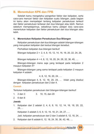 Matematika untuk Sekolah Dasar/Madrasah Ibtidaiyah Kelas IV 39
B. Menentukan KPK dan FPB
Setelah kamu mengetahui pengertian faktor dan kelipatan, serta
cara-cara mencari faktor dan kelipatan suatu bilangan, pada bagian
ini kamu akan mempelajari tentang kelipatan persekutuan terkecil
dan faktor persekutuan terbesar dari dua bilangan atau lebih. Namun
sebelum mempelajarinya, sebaiknya kamu pelajari dulu cara-cara
menentukan kelipatan dan faktor persekutuan dari dua bilangan atau
lebih.
1. Menentukan Kelipatan Persekutuan Dua Bilangan
Kelipatan persekutuan dari dua bilangan adalah bilangan-bilangan
yang merupakan kelipatan dari kedua bilangan tersebut.
Perhatikan kelipatan dua bilangan berikut!
Bilangan kelipatan 2 = 2, 4, 8, 10, 12, 14, 16, 18, 20, 22, 24, 26,
....
Bilangan kelipatan 4 = 4, 8, 12, 16, 20, 24, 28, 32, 36, 40, ....
Bilangan-bilangan mana saja yang terdapat pada kelipatan 2
maupun kelipatan 4?
Bilangan-bilangan yang sama terdapat pada kelipatan 2 maupun
kelipatan 4 adalah:
4, 8, 12, 16, 20, 24, ....
Bilangan-bilangan 4, 8, 12, 16, 20, 24, ... Inilah yang disebut
dengan kelipatan persekutuan dari 2 dan 4.
Contoh
Tentukan kelipatan persekutuan dari bilangan-bilangan berikut!
1. 2 dan 3 3. 10, 15, dan 20
2. 6 dan 8
Jawab:
1. Kelipatan dari 2 adalah 2, 4, 6, 8, 10, 12, 14, 16, 18, 20, 22,
24,....
Kelipatan 3 adalah 3, 6, 9, 12, 15, 18, 21, 24, 27, ....
Jadi, kelipatan persekutuan dari 2 dan 3 adalah 6, 12, 18, 24, ....
2. Kelipatan dari 6 adalah 6, 12, 18, 24, 30, 36, 42, 48, ....
 