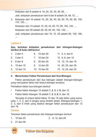 Faktor dan Kelipatan40
Kelipatan dari 8 adalah 8, 16, 24, 32, 40, 48, 56, ....
Jadi, kelipatan persekutuan dari 6 dan 8 adalah 24, 48, 72, ....
3. Kelipatan dari 10 adalah 10, 20, 30, 40, 50, 60, 70, 80, 90, 100,
110, 120, ....
Kelipatan dari 15 adalah 15, 30, 45, 60, 75, 90, 105, 120, ....
Kelipatan dari 20 adalah 20, 40, 60, 80, 100, 120, ....
Jadi, kelipatan persekutuan dari 10, 15, 20 adalah 60, 120, 180,
....
Latihan 3
Ayo, tentukan kelipatan persekutuan dari bilangan-bilangan
berikut di buku latihanmu!
1. 2 dan 4 6. 15 dan 20 11. 2, 4, dan 6
2. 3 dan 5 7. 16 dan 24 12. 6, 8, dan 12
3. 6 dan 8 8. 20 dan 25 13. 12, 15, dan 18
4. 10 dan 15 9. 12 dan 20 14. 20, 25, dan 30
5. 12 dan 14 10. 15 dan 45 15. 12, 24, dan 32
2. Menentukan Faktor Persekutuan dari Dua Bilangan
Faktor persekutuan dari dua bilangan adalah bilangan-bilangan
yang merupakan faktor dari kedua bilangan tersebut.
Perhatikan faktor dua bilangan berikut!
• Faktor-faktor bilangan 12 adalah 1, 2, 3, 4, 6, dan 12
• Faktor-faktor bilangan 18 adalah 1, 2, 3, 6, 9, dan 18.
Ternyata di antara faktor-faktor 12 dan 18 ada faktor yang sama,
yaitu 1, 2, 3, dan 6 (angka yang dicetak tebal). Bilangan-bilangan 1,
2, 3, dan 6 inilah yang disebut dengan faktor persekutuan dari 12
dan 18.
Contoh
Tentukan faktor persekutuan dari bilangan-bilangan berikut!
1. 10 dan 20 3. 8, 12, dan 20
2. 21 dan 56
 