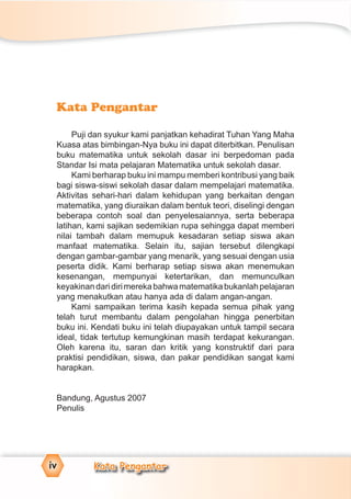 Kata Pengantar
Puji dan syukur kami panjatkan kehadirat Tuhan Yang Maha
Kuasa atas bimbingan-Nya buku ini dapat diterbitkan. Penulisan
buku matematika untuk sekolah dasar ini berpedoman pada
Standar Isi mata pelajaran Matematika untuk sekolah dasar.
Kami berharap buku ini mampu memberi kontribusi yang baik
bagi siswa-siswi sekolah dasar dalam mempelajari matematika.
Aktivitas sehari-hari dalam kehidupan yang berkaitan dengan
matematika, yang diuraikan dalam bentuk teori, diselingi dengan
beberapa contoh soal dan penyelesaiannya, serta beberapa
latihan, kami sajikan sedemikian rupa sehingga dapat memberi
nilai tambah dalam memupuk kesadaran setiap siswa akan
manfaat matematika. Selain itu, sajian tersebut dilengkapi
dengan gambar-gambar yang menarik, yang sesuai dengan usia
peserta didik. Kami berharap setiap siswa akan menemukan
kesenangan, mempunyai ketertarikan, dan memunculkan
keyakinandaridirimerekabahwamatematikabukanlahpelajaran
yang menakutkan atau hanya ada di dalam angan-angan.
Kami sampaikan terima kasih kepada semua pihak yang
telah turut membantu dalam pengolahan hingga penerbitan
buku ini. Kendati buku ini telah diupayakan untuk tampil secara
ideal, tidak tertutup kemungkinan masih terdapat kekurangan.
Oleh karena itu, saran dan kritik yang konstruktif dari para
praktisi pendidikan, siswa, dan pakar pendidikan sangat kami
harapkan.
Bandung, Agustus 2007
Penulis
iv Kata Pengantar
 
