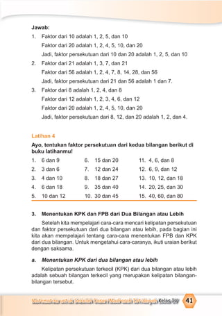 Matematika untuk Sekolah Dasar/Madrasah Ibtidaiyah Kelas IV 41
Jawab:
1. Faktor dari 10 adalah 1, 2, 5, dan 10
Faktor dari 20 adalah 1, 2, 4, 5, 10, dan 20
Jadi, faktor persekutuan dari 10 dan 20 adalah 1, 2, 5, dan 10
2. Faktor dari 21 adalah 1, 3, 7, dan 21
Faktor dari 56 adalah 1, 2, 4, 7, 8, 14, 28, dan 56
Jadi, faktor persekutuan dari 21 dan 56 adalah 1 dan 7.
3. Faktor dari 8 adalah 1, 2, 4, dan 8
Faktor dari 12 adalah 1, 2, 3, 4, 6, dan 12
Faktor dari 20 adalah 1, 2, 4, 5, 10, dan 20
Jadi, faktor persekutuan dari 8, 12, dan 20 adalah 1, 2, dan 4.
Latihan 4
Ayo, tentukan faktor persekutuan dari kedua bilangan berikut di
buku latihanmu!
1. 6 dan 9 6. 15 dan 20 11. 4, 6, dan 8
2. 3 dan 6 7. 12 dan 24 12. 6, 9, dan 12
3. 4 dan 10 8. 18 dan 27 13. 10, 12, dan 18
4. 6 dan 18 9. 35 dan 40 14. 20, 25, dan 30
5. 10 dan 12 10. 30 dan 45 15. 40, 60, dan 80
3. Menentukan KPK dan FPB dari Dua Bilangan atau Lebih
Setelah kita mempelajari cara-cara mencari kelipatan persekutuan
dan faktor persekutuan dari dua bilangan atau lebih, pada bagian ini
kita akan mempelajari tentang cara-cara menentukan FPB dan KPK
dari dua bilangan. Untuk mengetahui cara-caranya, ikuti uraian berikut
dengan saksama.
a. Menentukan KPK dari dua bilangan atau lebih
Kelipatan persekutuan terkecil (KPK) dari dua bilangan atau lebih
adalah sebuah bilangan terkecil yang merupakan kelipatan bilangan-
bilangan tersebut.
 