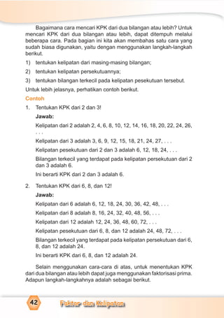Faktor dan Kelipatan42
Bagaimana cara mencari KPK dari dua bilangan atau lebih? Untuk
mencari KPK dari dua bilangan atau lebih, dapat ditempuh melalui
beberapa cara. Pada bagian ini kita akan membahas satu cara yang
sudah biasa digunakan, yaitu dengan menggunakan langkah-langkah
berikut.
1) tentukan kelipatan dari masing-masing bilangan;
2) tentukan kelipatan persekutuannya;
3) tentukan bilangan terkecil pada kelipatan pesekutuan tersebut.
Untuk lebih jelasnya, perhatikan contoh berikut.
Contoh
1. Tentukan KPK dari 2 dan 3!
Jawab:
Kelipatan dari 2 adalah 2, 4, 6, 8, 10, 12, 14, 16, 18, 20, 22, 24, 26,
. . .
Kelipatan dari 3 adalah 3, 6, 9, 12, 15, 18, 21, 24, 27, . . .
Kelipatan pesekutuan dari 2 dan 3 adalah 6, 12, 18, 24, . . .
Bilangan terkecil yang terdapat pada kelipatan persekutuan dari 2
dan 3 adalah 6.
Ini berarti KPK dari 2 dan 3 adalah 6.
2. Tentukan KPK dari 6, 8, dan 12!
Jawab:
Kelipatan dari 6 adalah 6, 12, 18, 24, 30, 36, 42, 48, . . .
Kelipatan dari 8 adalah 8, 16, 24, 32, 40, 48, 56, . . .
Kelipatan dari 12 adalah 12, 24, 36, 48, 60, 72, . . .
Kelipatan pesekutuan dari 6, 8, dan 12 adalah 24, 48, 72, . . .
Bilangan terkecil yang terdapat pada kelipatan persekutuan dari 6,
8, dan 12 adalah 24.
Ini berarti KPK dari 6, 8, dan 12 adalah 24.
Selain menggunakan cara-cara di atas, untuk menentukan KPK
dari dua bilangan atau lebih dapat juga menggunakan faktorisasi prima.
Adapun langkah-langkahnya adalah sebagai berikut.
 