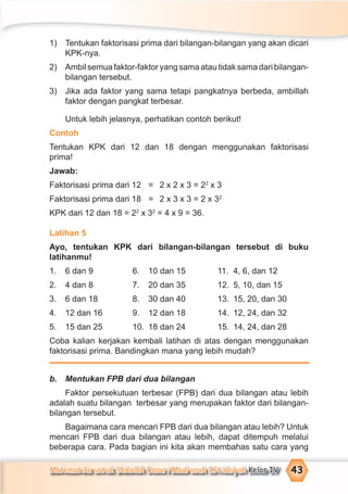 Matematika untuk Sekolah Dasar/Madrasah Ibtidaiyah Kelas IV 43
1) Tentukan faktorisasi prima dari bilangan-bilangan yang akan dicari
KPK-nya.
2) Ambilsemuafaktor-faktoryangsamaatautidaksamadaribilangan-
bilangan tersebut.
3) Jika ada faktor yang sama tetapi pangkatnya berbeda, ambillah
faktor dengan pangkat terbesar.
Untuk lebih jelasnya, perhatikan contoh berikut!
Contoh
Tentukan KPK dari 12 dan 18 dengan menggunakan faktorisasi
prima!
Jawab:
Faktorisasi prima dari 12 = 2 x 2 x 3 = 22
x 3
Faktorisasi prima dari 18 = 2 x 3 x 3 = 2 x 32
KPK dari 12 dan 18 = 22
x 32
= 4 x 9 = 36.
Latihan 5
Ayo, tentukan KPK dari bilangan-bilangan tersebut di buku
latihanmu!
1. 6 dan 9 6. 10 dan 15 11. 4, 6, dan 12
2. 4 dan 8 7. 20 dan 35 12. 5, 10, dan 15
3. 6 dan 18 8. 30 dan 40 13. 15, 20, dan 30
4. 12 dan 16 9. 12 dan 18 14. 12, 24, dan 32
5. 15 dan 25 10. 18 dan 24 15. 14, 24, dan 28
Coba kalian kerjakan kembali latihan di atas dengan menggunakan
faktorisasi prima. Bandingkan mana yang lebih mudah?
b. Mentukan FPB dari dua bilangan
Faktor persekutuan terbesar (FPB) dari dua bilangan atau lebih
adalah suatu bilangan terbesar yang merupakan faktor dari bilangan-
bilangan tersebut.
Bagaimana cara mencari FPB dari dua bilangan atau lebih? Untuk
mencari FPB dari dua bilangan atau lebih, dapat ditempuh melalui
beberapa cara. Pada bagian ini kita akan membahas satu cara yang
 