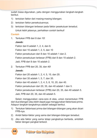 Faktor dan Kelipatan44
sudah biasa digunakan, yaitu dengan menggunakan langkah-langkah
berikut.
1) tentukan faktor dari masing-masing bilangan;
2) tentukan faktor persekutuannya;
3) tentukan bilangan terbesar pada faktor pesekutuan tersebut.
Untuk lebih jelasnya, perhatikan contoh berikut!
Contoh
1. Tentukan FPB dari 8 dan 10!
Jawab:
Faktor dari 8 adalah 1, 2, 4, dan 8.
Faktor dari 10 adalah 1, 2, 5, dan 10
Faktor persekutuan dari 8 dan 10 adalah 1 dan 2.
Faktor persekutuan terbesar (FPB) dari 8 dan 10 adalah 2.
Jadi, FPB dari 8 dan 10 adalah 2.
2. Tentukan FPB dari 20, 35, dan 40!
Jawab:
Faktor dari 20 adalah 1, 2, 4, 5, 10, dan 20.
Faktor dari 35 adalah 1, 5, 7, dan 35.
Faktor dari 40 adalah 1, 2, 4, 5, 8, 10, 20, dan 40.
Faktor persekutuan dari 20, 35, dan 40 adalah 1 dan 5.
Faktor persekutuan terbesar (FPB) dari 20, 35, dan 40 adalah 5.
Jadi, FPB dari 20, 35, dan 40 adalah 5.
Selain menggunakan cara-cara di atas, untuk menentukan FPB
dari dua bilangan atau lebih dapat juga menggunakan faktorisasi prima.
Adapun langkah-langkahnya adalah sebagai berikut.
1) Tentukan faktorisasi prima dari bilangan-bilangan yang akan dicari
FPB-nya.
2) Ambil faktor-faktor yang sama dari bilangan-bilangan tersebut.
3) Jika ada faktor yang sama tetapi pangkatnya berbeda, ambillah
faktor dengan pangkat terkecil.
 