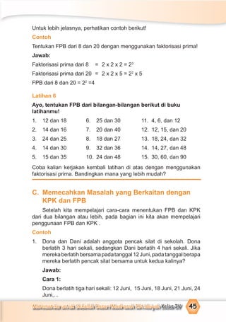 Matematika untuk Sekolah Dasar/Madrasah Ibtidaiyah Kelas IV 45
Untuk lebih jelasnya, perhatikan contoh berikut!
Contoh
Tentukan FPB dari 8 dan 20 dengan menggunakan faktorisasi prima!
Jawab:
Faktorisasi prima dari 8 = 2 x 2 x 2 = 23
Faktorisasi prima dari 20 = 2 x 2 x 5 = 22
x 5
FPB dari 8 dan 20 = 22
=4
Latihan 6
Ayo, tentukan FPB dari bilangan-bilangan berikut di buku
latihanmu!
1. 12 dan 18 6. 25 dan 30 11. 4, 6, dan 12
2. 14 dan 16 7. 20 dan 40 12. 12, 15, dan 20
3. 24 dan 25 8. 18 dan 27 13. 18, 24, dan 32
4. 14 dan 30 9. 32 dan 36 14. 14, 27, dan 48
5. 15 dan 35 10. 24 dan 48 15. 30, 60, dan 90
Coba kalian kerjakan kembali latihan di atas dengan menggunakan
faktorisasi prima. Bandingkan mana yang lebih mudah?
C. Memecahkan Masalah yang Berkaitan dengan
KPK dan FPB
Setelah kita mempelajari cara-cara menentukan FPB dan KPK
dari dua bilangan atau lebih, pada bagian ini kita akan mempelajari
penggunaan FPB dan KPK .
Contoh
1. Dona dan Dani adalah anggota pencak silat di sekolah. Dona
berlatih 3 hari sekali, sedangkan Dani berlatih 4 hari sekali. Jika
merekaberlatihbersamapadatanggal12Juni,padatanggalberapa
mereka berlatih pencak silat bersama untuk kedua kalinya?
Jawab:
Cara 1:
Dona berlatih tiga hari sekali: 12 Juni, 15 Juni, 18 Juni, 21 Juni, 24
Juni,...
 