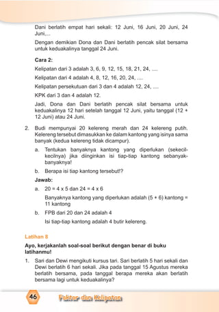 Faktor dan Kelipatan46
Dani berlatih empat hari sekali: 12 Juni, 16 Juni, 20 Juni, 24
Juni,...
Dengan demikian Dona dan Dani berlatih pencak silat bersama
untuk keduakalinya tanggal 24 Juni.
Cara 2:
Kelipatan dari 3 adalah 3, 6, 9, 12, 15, 18, 21, 24, ....
Kelipatan dari 4 adalah 4, 8, 12, 16, 20, 24, ....
Kelipatan persekutuan dari 3 dan 4 adalah 12, 24, ....
KPK dari 3 dan 4 adalah 12.
Jadi, Dona dan Dani berlatih pencak silat bersama untuk
keduakalinya 12 hari setelah tanggal 12 Juni, yaitu tanggal (12 +
12 Juni) atau 24 Juni.
2. Budi mempunyai 20 kelereng merah dan 24 kelereng putih.
Kelereng tersebut dimasukkan ke dalam kantong yang isinya sama
banyak (kedua kelereng tidak dicampur).
a. Tentukan banyaknya kantong yang diperlukan (sekecil-
kecilnya) jika diinginkan isi tiap-tiap kantong sebanyak-
banyaknya!
b. Berapa isi tiap kantong tersebut!?
Jawab:
a. 20 = 4 x 5 dan 24 = 4 x 6
Banyaknya kantong yang diperlukan adalah (5 + 6) kantong =
11 kantong
b. FPB dari 20 dan 24 adalah 4
Isi tiap-tiap kantong adalah 4 butir kelereng.
Latihan 8
Ayo, kerjakanlah soal-soal berikut dengan benar di buku
latihanmu!
1. Sari dan Dewi mengikuti kursus tari. Sari berlatih 5 hari sekali dan
Dewi berlatih 6 hari sekali. Jika pada tanggal 15 Agustus mereka
berlatih bersama, pada tanggal berapa mereka akan berlatih
bersama lagi untuk keduakalinya?
 