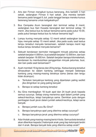 Matematika untuk Sekolah Dasar/Madrasah Ibtidaiyah Kelas IV 47
2. Aris dan Firman mengikuti kursus berenang. Aris berlatih 3 hari
sekali, sedangkan Firman 5 hari sekali. Jika mereka berlatih
bersama pada tanggal 8 Juli, pada tanggal berapa mereka kursus
berenang bersama untuk ketigakalinya?
3. Bus Cempaka Arum berangkat dari terminal setiap 8 menit,
sedangkan bus Sari Husada berangkat dari terminal setiap 10
menit. Jika kedua bus itu keluar bersama-sama pada pukul 10.00,
pada pukul berapa kedua bus itu keluar bersama lagi?
4. Lampu kuning menyala setiap 12 menit sekali sedangkan lampu
hijau menyala setiap 15 menit sekali. Jika pada suatu saat kedua
lampu tersebut menyala bersamaan, setelah berapa menit lagi
kedua lampu tersebut menyala bersama?
5. Sebuah kendaraan bermotor mengganti minyak pelumas setiap
setelah berjalan 4.000 km, busi setelah berjalan 12.000 km, dan ban
setelah berjalan 18.000 km. Setelah berjalan berapa kilometerkah,
kendaraan itu membutuhkan penggantian minyak pelumas, busi,
dan ban pada saat bersamaan?
6. Ayah membeli 15 kg beras dan 20 kg terigu. Kedua barang tersebut
dimasukkan ke dalam kantong sehingga menjadi beberapa
kantong yang masing-masing beratnya sama (beras dan terigu
tidak dicampur).
a. Tentukan banyaknya kantong yang diperlukan paling sedikit
jika diinginkan isi yang paling banyak!
b. Berapa isi setiap kantong tersebut
7. Ibu Gina membagikan 18 buah apel dan 24 buah jeruk kepada
semua cucunya. Setiap orang menerima apel dalam jumlah yang
sekecil-kecilnya, tetapi banyaknya sama. Demikian pula dengan
pembagian buah jeruk dalam jumlah sekecil-kecilnya, tetapi sama
banyak.
a. Berapa jumlah cucu Bu Gina?
b. Berapa banyaknya apel yang diterima setiap cucunya?
c. Berapa banyaknya jeruk yang diterima setiap cucunya?
8. Ada 4 kotak yang masing-masing berisi 4 bola. Semua bola tersebut
akan diberikan kepada 2 kelompok anak yang tiap kelompok terdiri
dari 4 anak. Berapa banyak bola yang diterima setiap anak?
 