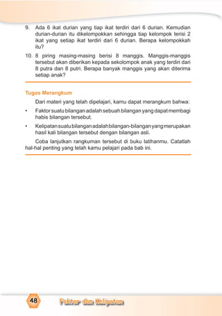 Faktor dan Kelipatan48
9. Ada 6 ikat durian yang tiap ikat terdiri dari 6 durian. Kemudian
durian-durian itu dikelompokkan sehingga tiap kelompok terisi 2
ikat yang setiap ikat terdiri dari 6 durian. Berapa kelompokkah
itu?
10. 8 piring masing-masing berisi 8 manggis. Manggis-manggis
tersebut akan diberikan kepada sekolompok anak yang terdiri dari
8 putra dan 8 putri. Berapa banyak manggis yang akan diterima
setiap anak?
Tugas Merangkum
Dari materi yang telah dipelajari, kamu dapat merangkum bahwa:
• Faktorsuatubilanganadalahsebuahbilanganyangdapatmembagi
habis bilangan tersebut.
• Kelipatansuatubilanganadalahbilangan-bilanganyangmerupakan
hasil kali bilangan tersebut dengan bilangan asli.
Coba lanjutkan rangkuman tersebut di buku latihanmu. Catatlah
hal-hal penting yang telah kamu pelajari pada bab ini.
 