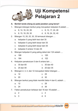 Matematika untuk Sekolah Dasar/Madrasah Ibtidaiyah Kelas IV 49
A. Berilah tanda silang (x) pada jawaban yang benar!
1. Bilangan-bilangan berikut yang merupakan kelipatan 8 adalah ....
a. 8, 14, 16, 24, 26 c. 8, 13, 17, 24, 28
b. 8, 15, 18, 29, 30 d. 8, 16, 24, 32, 40
2. Bilangan 15, 20, 25, 30, 35 termasuk bilangan ....
a. kelipatan 5 yang lebih keci dari 35
b. kelipatan 5 yang lebih besar dari 35
c. kelipatan 6 yang lebih besar dari 35
d. kelipatan 5 antara 12 dan 35
3. Bilangan kelipatan 6 yang paling dekat dari 124 adalah ....
a. 188 c. 120
b. 184 d. 122
4. Kelipatan persekutuan 5 dan 6 antara lain ....
a. 30 dan 60 c. 30 dan 40
b. 25 dan 40 d. 20 dan 35
5. Bilangan 2, 3, 4, dan 12 merupakan faktor bilangan ....
a. 12 c. 25
b. 20 d. 30
6. Bilangan berikut yang tidak memiliki faktor 4 dan 6, adalah ....
a. 12 c. 28
b. 24 d. 36
7. Faktor persekutuan terbesar dari 16 dan 18 adalah ....
a. 2 c. 4
b. 3 d. 6
Uji Kompetensi
Pelajaran 2
 