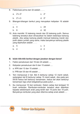 Faktor dan Kelipatan50
8. Faktorisasi prima dari 32 adalah . . . .
a. 22
x 32
c. 24
b. 23
x 3 d. 25
9. Bilangan-bilangan berikut yang merupakan kelipatan 16 adalah
. . . .
a. 4 c. 24
b. 6 d. 32
10. Anto memiliki 15 kelereng merah dan 20 kelereng putih. Semua
kelereng tersebut akan dimasukkan ke dalam beberapa kantung
plastik. Jika setiap kantung plastik memuat kelereng merah dan
putih dalam jumlah yang sama, maka banyaknya kantung plastik
yang diperlukan adalah . . . .
a. 5 c. 3
b. 4 d. 2
B. Isilah titik-titik berikut dengan jawaban dengan benar!
1. Faktor persekutuan dari 18 dan 24 adalah ....
2. Kelipatan persekutuan dari 6 dan 15 adalah ....
3. a. KPK dari 12 dan 15 adalah ....
b. FPB dari 35 dan 45 adalah ....
4. Teni mempunyai 2 bel. Bel A berbunyi setiap 12 menit sekali,
sedangkan bel B berbunyi setiap 15 menit sekali. Jika pada jam
09.00 kedua bel berbunyi bersamaan, kedua bel akan berbunyi
bersamaan lagi untuk ketigakalinya pada pukul ....
5. Ibu mempunyai 10 ikat rambutan. Dalam setiap ikat terdapat 10
buah rambutan. Rambutan-rambutan tersebut akan diberikan
kepada sekelompok anak yang terdiri dari 10 putra dan 10 putri.
Banyaknya rambutan yang akan diterima setiap anak adalah ....
 