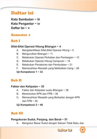 Daftar Isi v
Daftar isi
Kata Sambutan ~ iii
Kata Pengantar ~ iv
Daftar Isi ~ v
Semester 1
Bab I
Sifat-Sifat Operasi Hitung Bilangan ~ 4
A. Mengidentiﬁkasi Sifat-Sifat Operasi Hitung ~ 5
B. Mengurutkan Bilangan ~ 11
C. Melakukan Operasi Perkalian dan Pembagian ~ 12
D. Melakukan Operasi Hitung Campuran ~ 18
E. Melakukan Penaksiran dan Pembulatan ~ 21
F. Memecahkan Masalah yang Melibatkan Uang ~ 28
Uji Kompetensi 1 ~ 33
Bab II
Faktor dan Kelipatan ~ 35
A. Faktor dan Kelipatan suatu Bilangan ~ 36
B. Menentukan KPK dan FPB ~ 39
C. Memecahkan Masalah yang Berkaitan dengan KPK
dan FPB ~ 45
Uji Kompetensi 2 ~ 49
Bab III
Pengukuran Sudut, Panjang, dan Berat ~ 51
A. Mengukur Besar Sudut dengan Satuan Tidak Baku dan
 