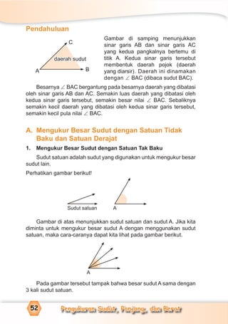 Pengukuran Sudut, Panjang, dan Berat52
Pendahuluan
Gambar di samping menunjukkan
sinar garis AB dan sinar garis AC
yang kedua pangkalnya bertemu di
titik A. Kedua sinar garis tersebut
membentuk daerah pojok (daerah
yang diarsir). Daerah ini dinamakan
dengan ∠ BAC (dibaca sudut BAC).
Besarnya ∠ BAC bergantung pada besarnya daerah yang dibatasi
oleh sinar garis AB dan AC. Semakin luas daerah yang dibatasi oleh
kedua sinar garis tersebut, semakin besar nilai ∠ BAC. Sebaliknya
semakin kecil daerah yang dibatasi oleh kedua sinar garis tersebut,
semakin kecil pula nilai ∠ BAC.
A. Mengukur Besar Sudut dengan Satuan Tidak
Baku dan Satuan Derajat
1. Mengukur Besar Sudut dengan Satuan Tak Baku
Sudut satuan adalah sudut yang digunakan untuk mengukur besar
sudut lain.
Perhatikan gambar berikut!
Gambar di atas menunjukkan sudut satuan dan sudut A. Jika kita
diminta untuk mengukur besar sudut A dengan menggunakan sudut
satuan, maka cara-caranya dapat kita lihat pada gambar berikut.
Pada gambar tersebut tampak bahwa besar sudut A sama dengan
3 kali sudut satuan.
Sudut satuan A
A
A
C
B
daerah sudut
 