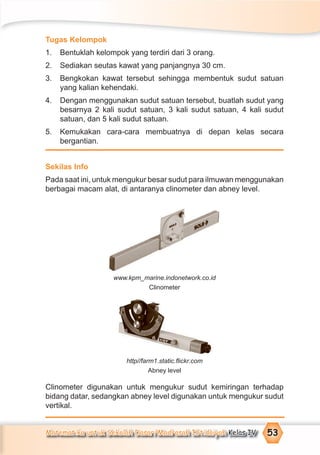Matematika untuk Sekolah Dasar/Madrasah Ibtidaiyah Kelas IV 53
Tugas Kelompok
1. Bentuklah kelompok yang terdiri dari 3 orang.
2. Sediakan seutas kawat yang panjangnya 30 cm.
3. Bengkokan kawat tersebut sehingga membentuk sudut satuan
yang kalian kehendaki.
4. Dengan menggunakan sudut satuan tersebut, buatlah sudut yang
besarnya 2 kali sudut satuan, 3 kali sudut satuan, 4 kali sudut
satuan, dan 5 kali sudut satuan.
5. Kemukakan cara-cara membuatnya di depan kelas secara
bergantian.
Sekilas Info
Pada saat ini, untuk mengukur besar sudut para ilmuwan menggunakan
berbagai macam alat, di antaranya clinometer dan abney level.
www.kpm_marine.indonetwork.co.id
Clinometer
http//farm1.static.ﬂickr.com
Abney level
Clinometer digunakan untuk mengukur sudut kemiringan terhadap
bidang datar, sedangkan abney level digunakan untuk mengukur sudut
vertikal.
 