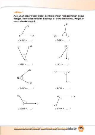 Matematika untuk Sekolah Dasar/Madrasah Ibtidaiyah Kelas IV 55
Latihan 1
Ayo, ukur besar sudut-sudut berikut dengan menggunakan busur
derajat. Kemudian tulislah hasilnya di buku latihanmu. Kerjakan
secara berkelompok!
∠ ABC = . . . . o
∠ DEF = . . . . o
∠ GHI = . . . . o
∠ JKL = . . . . o
∠ MNO = . . . . o
∠ PQR = . . . . o
∠ STU = . . . . o
∠ VWX = . . . . o
C
AB
F
ED
P
QR
O
M
N
V
XWS
T U
I G
H
K
J
L
 