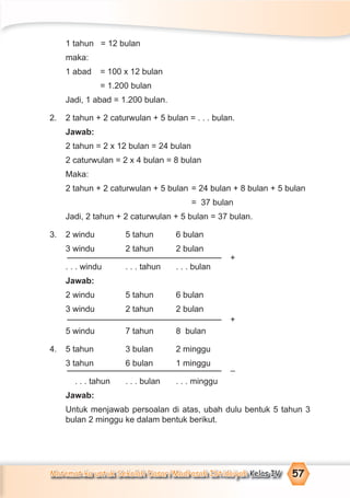 Matematika untuk Sekolah Dasar/Madrasah Ibtidaiyah Kelas IV 57
1 tahun = 12 bulan
maka:
1 abad = 100 x 12 bulan
= 1.200 bulan
Jadi, 1 abad = 1.200 bulan.
2. 2 tahun + 2 caturwulan + 5 bulan = . . . bulan.
Jawab:
2 tahun = 2 x 12 bulan = 24 bulan
2 caturwulan = 2 x 4 bulan = 8 bulan
Maka:
2 tahun + 2 caturwulan + 5 bulan = 24 bulan + 8 bulan + 5 bulan
= 37 bulan
Jadi, 2 tahun + 2 caturwulan + 5 bulan = 37 bulan.
3. 2 windu 5 tahun 6 bulan
3 windu 2 tahun 2 bulan
. . . windu . . . tahun . . . bulan
Jawab:
2 windu 5 tahun 6 bulan
3 windu 2 tahun 2 bulan
5 windu 7 tahun 8 bulan
4. 5 tahun 3 bulan 2 minggu
3 tahun 6 bulan 1 minggu
. . . tahun . . . bulan . . . minggu
Jawab:
Untuk menjawab persoalan di atas, ubah dulu bentuk 5 tahun 3
bulan 2 minggu ke dalam bentuk berikut.
+
+
–
 