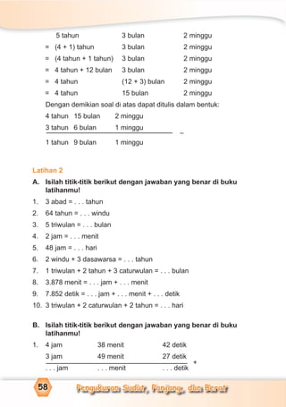Pengukuran Sudut, Panjang, dan Berat58
5 tahun 3 bulan 2 minggu
= (4 + 1) tahun 3 bulan 2 minggu
= (4 tahun + 1 tahun) 3 bulan 2 minggu
= 4 tahun + 12 bulan 3 bulan 2 minggu
= 4 tahun (12 + 3) bulan 2 minggu
= 4 tahun 15 bulan 2 minggu
Dengan demikian soal di atas dapat ditulis dalam bentuk:
4 tahun 15 bulan 2 minggu
3 tahun 6 bulan 1 minggu
1 tahun 9 bulan 1 minggu
Latihan 2
A. Isilah titik-titik berikut dengan jawaban yang benar di buku
latihanmu!
1. 3 abad = . . . tahun
2. 64 tahun = . . . windu
3. 5 triwulan = . . . bulan
4. 2 jam = . . . menit
5. 48 jam = . . . hari
6. 2 windu + 3 dasawarsa = . . . tahun
7. 1 triwulan + 2 tahun + 3 caturwulan = . . . bulan
8. 3.878 menit = . . . jam + . . . menit
9. 7.852 detik = . . . jam + . . . menit + . . . detik
10. 3 triwulan + 2 caturwulan + 2 tahun = . . . hari
B. Isilah titik-titik berikut dengan jawaban yang benar di buku
latihanmu!
1. 4 jam 38 menit 42 detik
3 jam 49 menit 27 detik
. . . jam . . . menit . . . detik
+
–
 