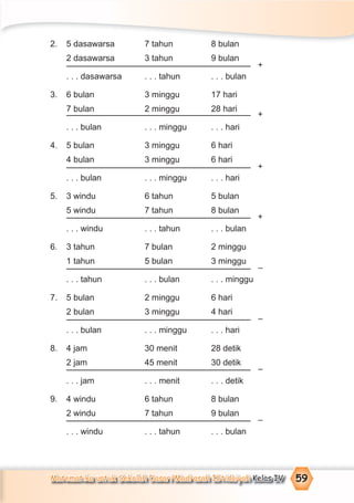 Matematika untuk Sekolah Dasar/Madrasah Ibtidaiyah Kelas IV 59
2. 5 dasawarsa 7 tahun 8 bulan
2 dasawarsa 3 tahun 9 bulan
. . . dasawarsa . . . tahun . . . bulan
3. 6 bulan 3 minggu 17 hari
7 bulan 2 minggu 28 hari
. . . bulan . . . minggu . . . hari
4. 5 bulan 3 minggu 6 hari
4 bulan 3 minggu 6 hari
. . . bulan . . . minggu . . . hari
5. 3 windu 6 tahun 5 bulan
5 windu 7 tahun 8 bulan
. . . windu . . . tahun . . . bulan
6. 3 tahun 7 bulan 2 minggu
1 tahun 5 bulan 3 minggu
. . . tahun . . . bulan . . . minggu
7. 5 bulan 2 minggu 6 hari
2 bulan 3 minggu 4 hari
. . . bulan . . . minggu . . . hari
8. 4 jam 30 menit 28 detik
2 jam 45 menit 30 detik
. . . jam . . . menit . . . detik
9. 4 windu 6 tahun 8 bulan
2 windu 7 tahun 9 bulan
. . . windu . . . tahun . . . bulan
+
+
+
+
–
–
–
–
 