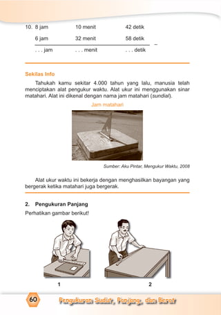 Pengukuran Sudut, Panjang, dan Berat60
10. 8 jam 10 menit 42 detik
6 jam 32 menit 58 detik
. . . jam . . . menit . . . detik
Sekilas Info
Tahukah kamu sekitar 4.000 tahun yang lalu, manusia telah
menciptakan alat pengukur waktu. Alat ukur ini menggunakan sinar
matahari. Alat ini dikenal dengan nama jam matahari (sundial).
Jam matahari
Sumber: Aku Pintar, Mengukur Waktu, 2008
Alat ukur waktu ini bekerja dengan menghasilkan bayangan yang
bergerak ketika matahari juga bergerak.
2. Pengukuran Panjang
Perhatikan gambar berikut!
1 2
–
 