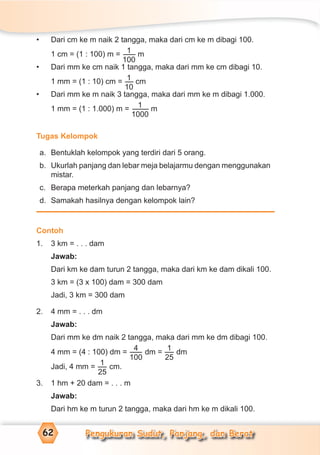 Pengukuran Sudut, Panjang, dan Berat62
• Dari cm ke m naik 2 tangga, maka dari cm ke m dibagi 100.
1 cm = (1 : 100) m = 1
100
m
• Dari mm ke cm naik 1 tangga, maka dari mm ke cm dibagi 10.
1 mm = (1 : 10) cm = 1
10
cm
• Dari mm ke m naik 3 tangga, maka dari mm ke m dibagi 1.000.
1 mm = (1 : 1.000) m = 1
1000
m
Tugas Kelompok
a. Bentuklah kelompok yang terdiri dari 5 orang.
b. Ukurlah panjang dan lebar meja belajarmu dengan menggunakan
mistar.
c. Berapa meterkah panjang dan lebarnya?
d. Samakah hasilnya dengan kelompok lain?
Contoh
1. 3 km = . . . dam
Jawab:
Dari km ke dam turun 2 tangga, maka dari km ke dam dikali 100.
3 km = (3 x 100) dam = 300 dam
Jadi, 3 km = 300 dam
2. 4 mm = . . . dm
Jawab:
Dari mm ke dm naik 2 tangga, maka dari mm ke dm dibagi 100.
4 mm = (4 : 100) dm =
4
100
dm =
1
25
dm
Jadi, 4 mm =
1
25
cm.
3. 1 hm + 20 dam = . . . m
Jawab:
Dari hm ke m turun 2 tangga, maka dari hm ke m dikali 100.
 