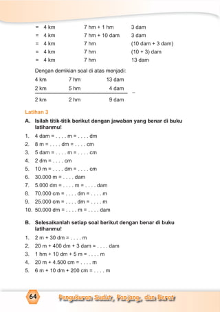 Pengukuran Sudut, Panjang, dan Berat64
= 4 km 7 hm + 1 hm 3 dam
= 4 km 7 hm + 10 dam 3 dam
= 4 km 7 hm (10 dam + 3 dam)
= 4 km 7 hm (10 + 3) dam
= 4 km 7 hm 13 dam
Dengan demikian soal di atas menjadi:
4 km 7 hm 13 dam
2 km 5 hm 4 dam
2 km 2 hm 9 dam
Latihan 3
A. Isilah titik-titik berikut dengan jawaban yang benar di buku
latihanmu!
1. 4 dam = . . . . m = . . . . dm
2. 8 m = . . . . dm = . . . . cm
3. 5 dam = . . . . m = . . . . cm
4. 2 dm = . . . . cm
5. 10 m = . . . . dm = . . . . cm
6. 30.000 m = . . . . dam
7. 5.000 dm = . . . . m = . . . . dam
8. 70.000 cm = . . . . dm = . . . . m
9. 25.000 cm = . . . . dm = . . . . m
10. 50.000 dm = . . . . m = . . . . dam
B. Selesaikanlah setiap soal berikut dengan benar di buku
latihanmu!
1. 2 m + 30 dm = . . . . m
2. 20 m + 400 dm + 3 dam = . . . . dam
3. 1 hm + 10 dm + 5 m = . . . . m
4. 20 m + 4.500 cm = . . . . m
5. 6 m + 10 dm + 200 cm = . . . . m
–
 