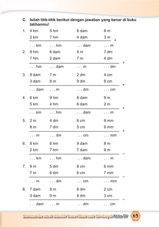 Matematika untuk Sekolah Dasar/Madrasah Ibtidaiyah Kelas IV 65
C. Isilah titik-titik berikut dengan jawaban yang benar di buku
latihanmu!
1. 4 km 5 hm 6 dam 8 m
2 km 7 hm 4 dam 3 m
. . . km . . . hm . . . dam . . . m
2. 8 hm 6 dam 5 m 7 dm
7 hm 2 dam 7 m 4 dm
. . . hm . . . dam . . . m . . . dm
3. 9 dam 7 m 2 dm 4 cm
3 dam 8 m 9 dm 8 cm
. . . dam . . . m . . . dm . . . cm
4. 6 km 9 hm 8 dam 9 m
5 km 4 hm 6 dam 2 m
. . . km . . . hm . . . dam . . . m
5. 2 m 4 dm 6 cm 9 mm
8 m 7 dm 5 cm 9 mm
. . . m . . . dm . . . cm . . . mm
6. 8 km 6 hm 9 dam 8 m
2 km 7 hm 7 dam 9 m
. . . km . . . hm . . . dam . . . m
7. 9 m 5 dm 8 cm 6 mm
7 m 6 dm 6 cm 7 mm
. . . m . . . dm . . . cm . . . mm
8. 7 dam 8 m 6 dm 2 cm
3 dam 9 m 8 dm 3 cm
. . . dam . . . m . . . dm . . . cm
+
+
+
+
+
–
–
–
 