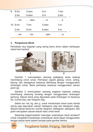 Pengukuran Sudut, Panjang, dan Berat66
9. 6 hm 5 dam 8 m 7 dm
2 hm 8 dam 9 m 8 dm
. . . hm . . . dam . . . m . . . d
10. 6 km 7 hm 5 dam 2 m
2 km 8 hm 6 dam 9 m
. . . km . . . hm . . . dam . . . m
3. Pengukuran Berat
Perhatikan dua kegiatan yang sering kamu temui dalam kehidupan
sehari-hari berikut!
1 2
Gambar 1 menunjukkan seorang pedagang emas sedang
menimbang cincin emas. Perhiasan seperti gelang, cincin, anting,
kalung, dan sebagainya biasanya ditimbang dengan menggunakan
timbangan emas. Berat perhiasan biasanya menggunakan satuan
gram (g).
Gambar 2 menunjukkan seorang pegawai koperasi sedang
menimbang sekarung kentang dengan menggunakan timbangan
gantung. Satuan berat yang digunakan pada timbangan ini biasanya
ton, kuintal (kw), dan kilogram (kg).
Selain ton, kw, kg, dan g, untuk menentukan berat suatu benda
sering juga digunakan satuan hektogram (hg) dan dekagram (dag).
Satuan-satuan berat ton, kuintal, kilogram, hektogram, dekagram, dan
gram merupakan satuan-satuan baku untuk berat.
Sekarang bagaimanakah hubungan antarsatuan berat tersebut?
Untuk mengetahui kesetaraan antarsatuan berat dapat menggunakan
tangga satuan berat seperti tampak pada gambar berikut.
–
1 2
–
 