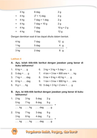 Pengukuran Sudut, Panjang, dan Berat70
4 hg 8 dag 2 g
= 4 hg (7 + 1) dag 2 g
= 4 hg 7 dag + 1 dag 2 g
= 4 hg 7 dag + 10 g 2 g
= 4 hg 7 dag 10 g + 2 g
= 4 hg 7 dag 12 g
Dengan demikian soal di tas dapat ditulis dalam bentuk:
4 hg 7 dag 12 g
1 hg 5 dag 4 g
3 hg 2 dag 8 g
Latihan 4
A. Ayo, isilah titik-titik berikut dengan jawaban yang benar di
buku latihanmu!
1. 6 hg = . . . g 6. 3 kg + 3 hg + 5 dag = . . . g
2. 5 dag = . . . g 7. 4 ton + 3 kw + 800 ons = . . . kg
3. 7 kg = . . . dag 8. 5 kw + 9 kg + 40 hg = . . . g
4. 8 hg = . . . dag 9. 1 ton + 5 kw + 900 hg = . . . ons
5. 9 g = . . . hg 10. 5 dag + 3 hg + 2 ons = . . . g
B. Ayo, isi titik-titik berikut dengan jawaban yang benar di buku
latihanmu!
1. 2 kg 3 hg 5 dag 2 g
5 kg 7 hg 8 dag 9 g
. . . kg . . . hg . . . dag . . . g
2. 5 kg 7 hg 3 dag 9 g
3 kg 8 hg 4 dag 7 g
. . . kg . . . hg . . . dag . . . g
–
+
+
 