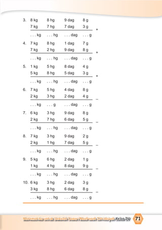 Matematika untuk Sekolah Dasar/Madrasah Ibtidaiyah Kelas IV 71
3. 8 kg 8 hg 9 dag 8 g
7 kg 7 hg 7 dag 3 g
. . . kg . . . hg . . . dag . . . g
4. 7 kg 8 hg 1 dag 7 g
7 kg 2 hg 9 dag 8 g
. . . kg . . . hg . . . dag . . . g
5. 1 kg 5 hg 8 dag 4 g
5 kg 8 hg 5 dag 3 g
. . . kg . . . hg . . . dag . . . g
6. 7 kg 5 hg 4 dag 8 g
2 kg 3 hg 2 dag 4 g
. . . kg . . . g . . . dag . . . g
7. 6 kg 3 hg 9 dag 8 g
2 kg 7 hg 6 dag 5 g
. . . kg . . . hg . . . dag . . . g
8. 7 kg 3 hg 9 dag 2 g
2 kg 1 hg 7 dag 5 g
. . . kg . . . hg . . . dag . . . g
9. 5 kg 6 hg 2 dag 1 g
1 kg 4 hg 8 dag 9 g
. . . kg . . . hg . . . dag . . . g
10. 6 kg 3 hg 2 dag 3 g
3 kg 8 hg 6 dag 8 g
. . . kg . . . hg . . . dag . . . g
+
+
+
–
–
–
–
–
 