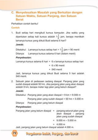 Pengukuran Sudut, Panjang, dan Berat72
C. Menyelesaikan Masalah yang Berkaitan dengan
Satuan Waktu, Satuan Panjang, dan Satuan
Berat
Perhatikan contoh beriku!
Contoh
1. Budi setiap hari mengikuti kursus komputer. Jika waktu yang
diperlukan setiap kali kursus adalah 1
1
2
jam, berapa menitkah
lamanya kursus yang diikuti Budi selama 6 hari?
Jawab:
Diketahui: Lamanya kursus setiap hari = 1
1
2
jam = 90 menit
Ditanya: Lamanya kursus selama 6 hari (dalam menit)
Penyelesaian:
Lamanya kursus selama 6 hari = 6 x lamanya kursus setiap hari
= 6 x 90 menit
= 540 menit
Jadi, lamanya kursus yang diikuti Budi selama 5 hari adalah
540 menit.
2. Sebuah jalan di pedesaan sedang diaspal. Panjang jalan yang
sudah diaspal adalah 50 hm. Jika panjang jalan yang akan diaspal
adalah 9 km, berapa meter lagi jalan yang belum diaspal?
Jawab:
Diketahui: Panjang jalan yang akan diaspal = 9 km = 9.000 m
Panjang jalan yang sudah diaspal = 50 hm = 5.000 m
Ditanya: Panjang jalan yang belum diaspal
Penyelesaian:
Panjang jalan yang belum diaspal = panjang seluruh jalan yang
akan diaspal - panjang
jalan yang sudah diaspal
= 9.000 m – 5.000 m
= 4.000 m
Jadi, panjang jalan yang belum diaspal adalah 4.000 m.
 
